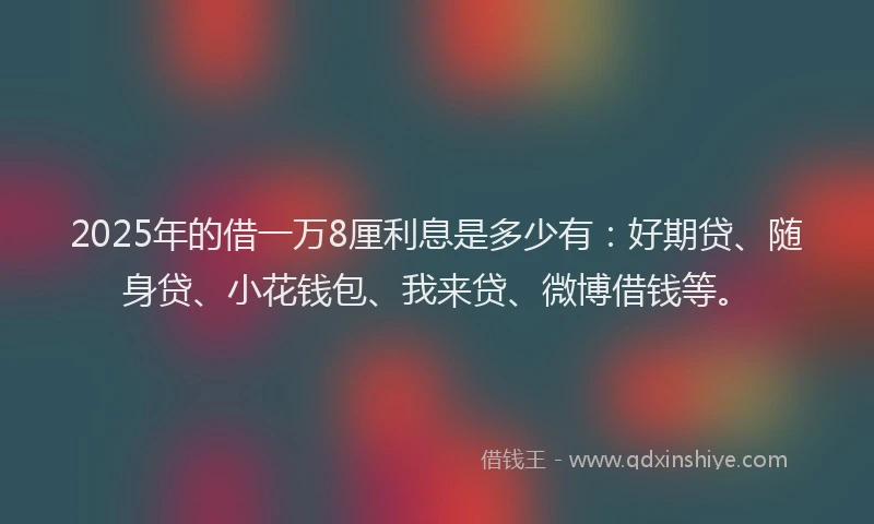 2025年的借一万8厘利息是多少有:好期贷、随身贷、小花钱包、我来贷、微博借钱等。