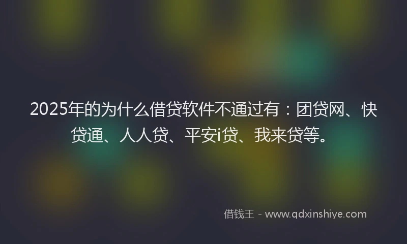2025年的为什么借贷软件不通过有：团贷网、快贷通、人人贷、平安i贷、我来贷等。