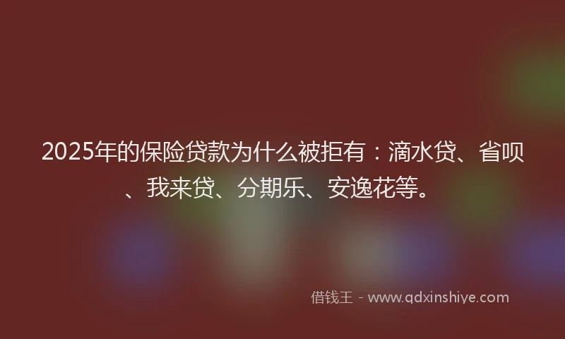 2025年的保险贷款为什么被拒有：滴水贷、省呗、我来贷、分期乐、安逸花等。