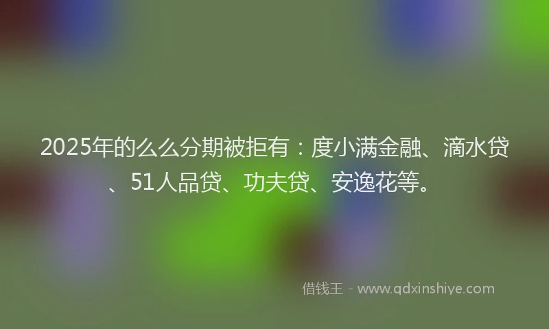 2025年的么么分期被拒有：度小满金融、滴水贷、51人品贷、功夫贷、安逸花等。