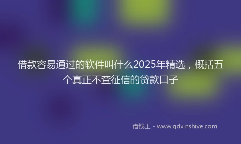 借款容易通过的软件叫什么2025年精选，概括五个真正不查征信的贷款口子