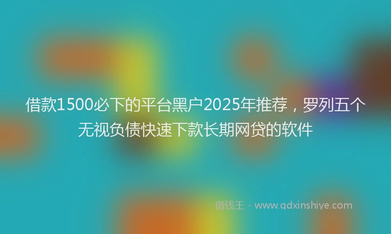 借款1500必下的平台黑户2025年推荐，罗列五个无视负债快速下款长期网贷的软件