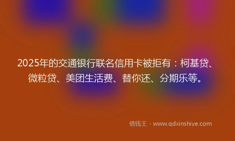 2025年的交通银行联名信用卡被拒有：柯基贷、微粒贷、美团生活费、替你还、分期乐等。