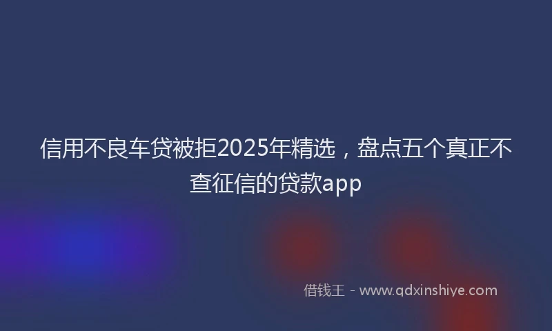 信用不良车贷被拒2025年精选，盘点五个真正不查征信的贷款app