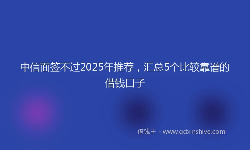 中信面签不过2025年推荐，汇总5个比较靠谱的借钱口子