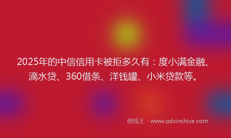 2025年的中信信用卡被拒多久有：度小满金融、滴水贷、360借条、洋钱罐、小米贷款等。