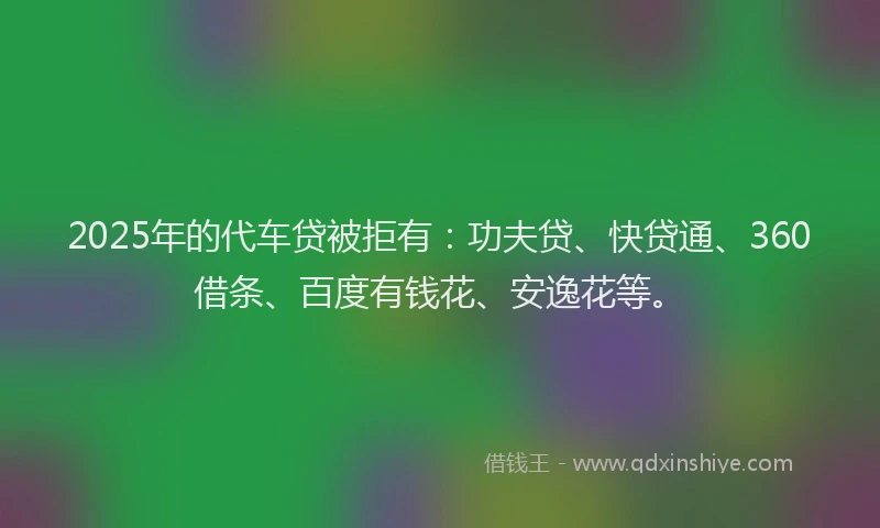 2025年的代车贷被拒有：功夫贷、快贷通、360借条、百度有钱花、安逸花等。