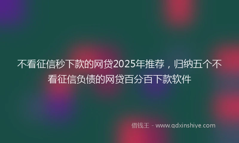 不看征信秒下款的网贷2025年推荐，归纳五个不看征信负债的网贷百分百下款软件