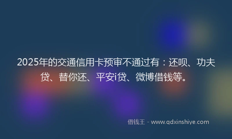 2025年的交通信用卡预审不通过有：还呗、功夫贷、替你还、平安i贷、微博借钱等。