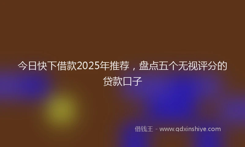 今日快下借款2025年推荐，盘点五个无视评分的贷款口子