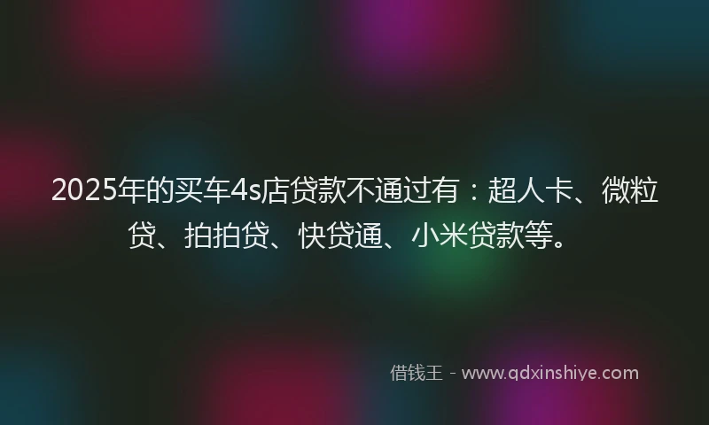 2025年的买车4s店贷款不通过有：超人卡、微粒贷、拍拍贷、快贷通、小米贷款等。