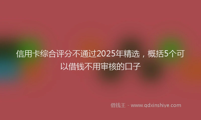 信用卡综合评分不通过2025年精选，概括5个可以借钱不用审核的口子