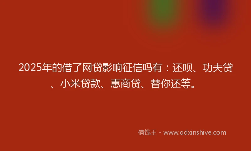 2025年的借了网贷影响征信吗有：还呗、功夫贷、小米贷款、惠商贷、替你还等。