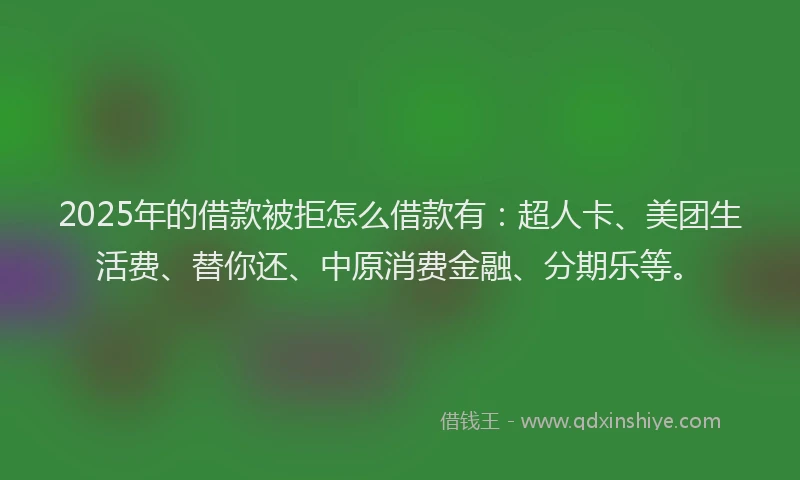 2025年的借款被拒怎么借款有：超人卡、美团生活费、替你还、中原消费金融、分期乐等。
