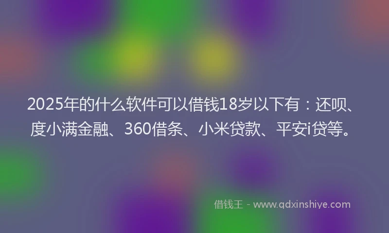 2025年的什么软件可以借钱18岁以下有：还呗、度小满金融、360借条、小米贷款、平安i贷等。