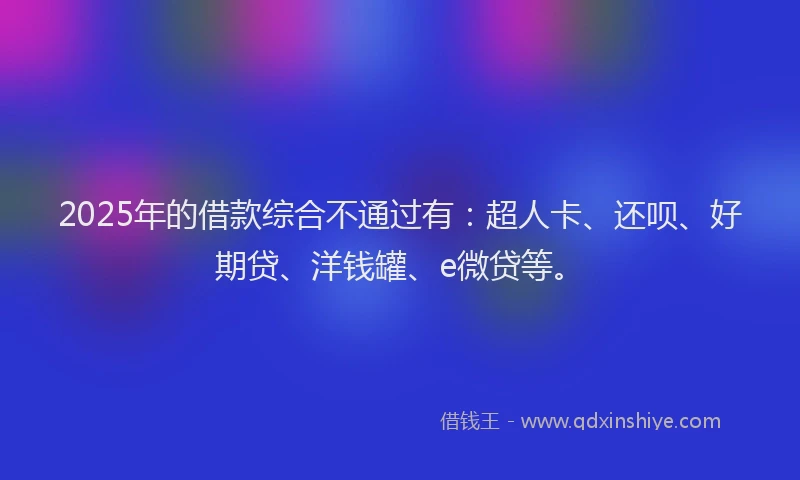 2025年的借款综合不通过有：超人卡、还呗、好期贷、洋钱罐、e微贷等。