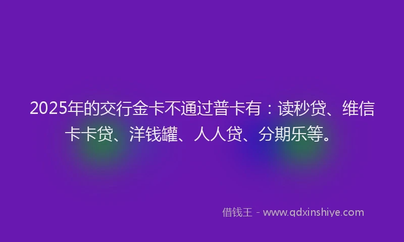 2025年的交行金卡不通过普卡有：读秒贷、维信卡卡贷、洋钱罐、人人贷、分期乐等。