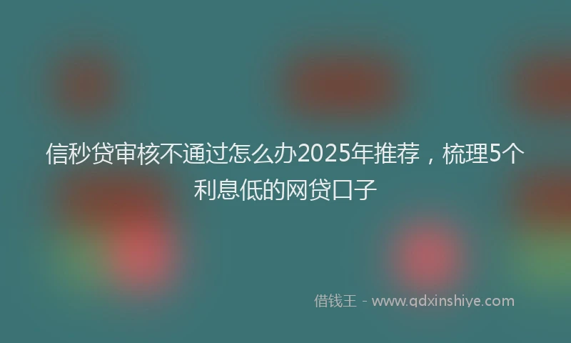 信秒贷审核不通过怎么办2025年推荐，梳理5个利息低的网贷口子