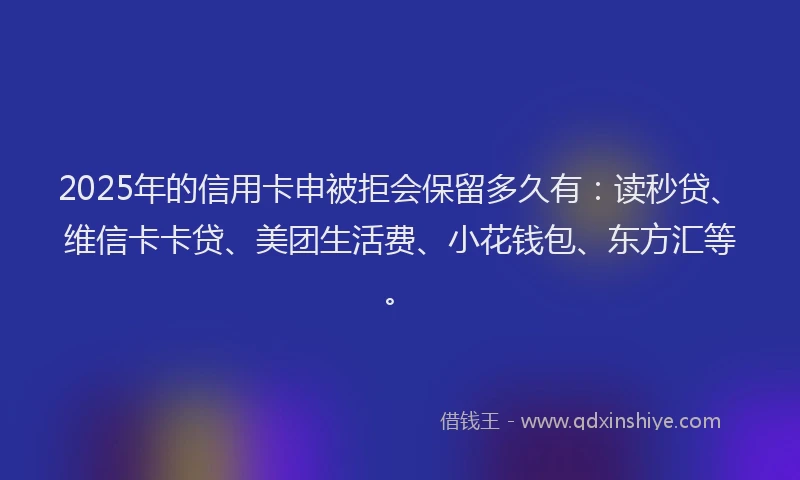2025年的信用卡申被拒会保留多久有：读秒贷、维信卡卡贷、美团生活费、小花钱包、东方汇等。