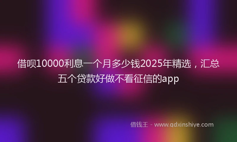借呗10000利息一个月多少钱2025年精选，汇总五个贷款好做不看征信的app