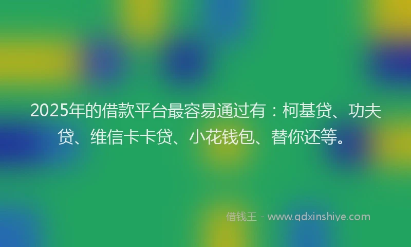 2025年的借款平台最容易通过有：柯基贷、功夫贷、维信卡卡贷、小花钱包、替你还等。