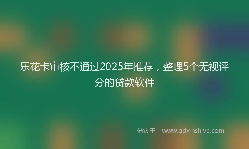 乐花卡审核不通过2025年推荐，整理5个无视评分的贷款软件