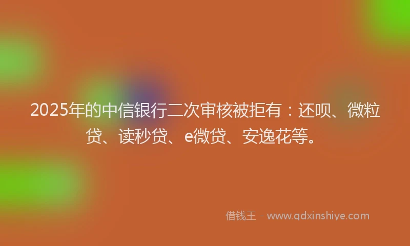 2025年的中信银行二次审核被拒有：还呗、微粒贷、读秒贷、e微贷、安逸花等。
