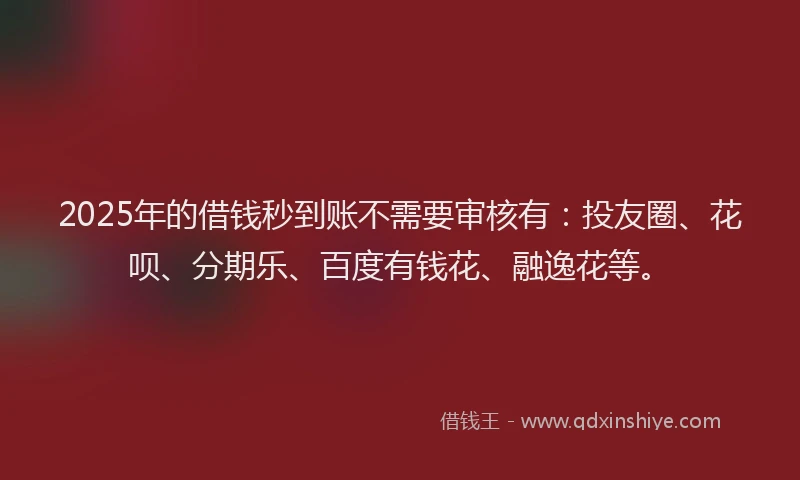 2025年的借钱秒到账不需要审核有：投友圈、花呗、分期乐、百度有钱花、融逸花等。