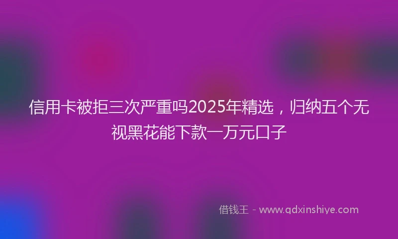 信用卡被拒三次严重吗2025年精选，归纳五个无视黑花能下款一万元口子