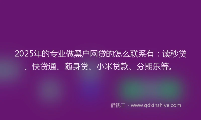 2025年的专业做黑户网贷的怎么联系有：读秒贷、快贷通、随身贷、小米贷款、分期乐等。