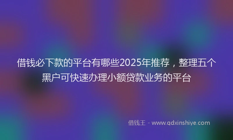 借钱必下款的平台有哪些2025年推荐，整理五个黑户可快速办理小额贷款业务的平台