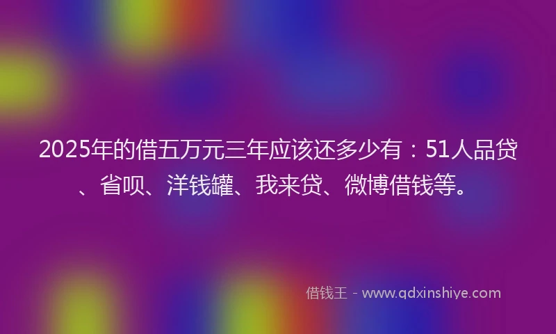 2025年的借五万元三年应该还多少有：51人品贷、省呗、洋钱罐、我来贷、微博借钱等。