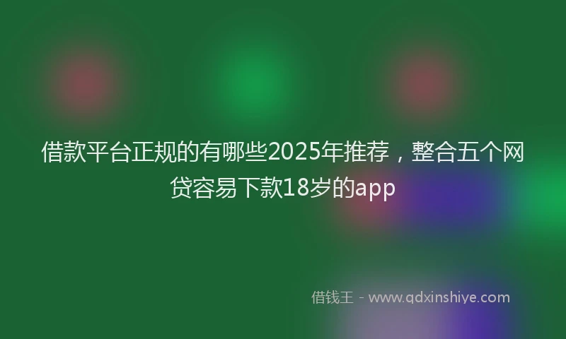 借款平台正规的有哪些2025年推荐，整合五个网贷容易下款18岁的app