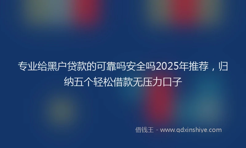 专业给黑户贷款的可靠吗安全吗2025年推荐，归纳五个轻松借款无压力口子