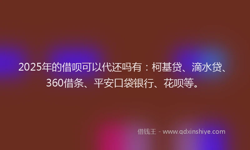 2025年的借呗可以代还吗有：柯基贷、滴水贷、360借条、平安口袋银行、花呗等。