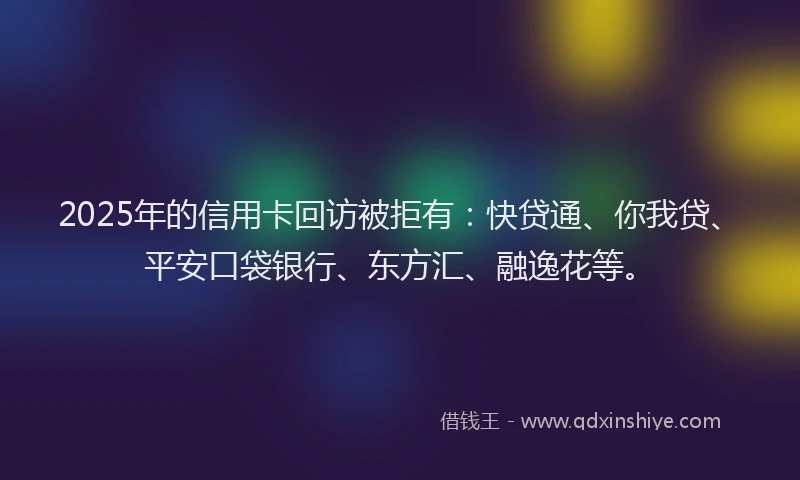 2025年的信用卡回访被拒有：快贷通、你我贷、平安口袋银行、东方汇、融逸花等。
