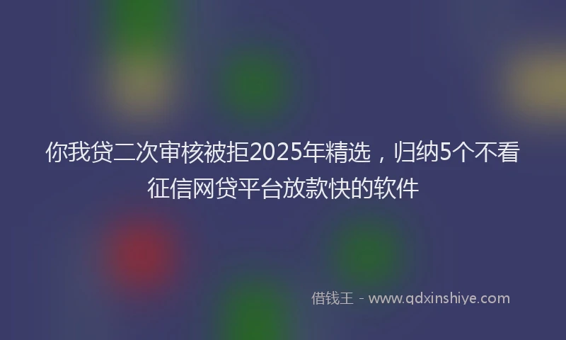 你我贷二次审核被拒2025年精选，归纳5个不看征信网贷平台放款快的软件
