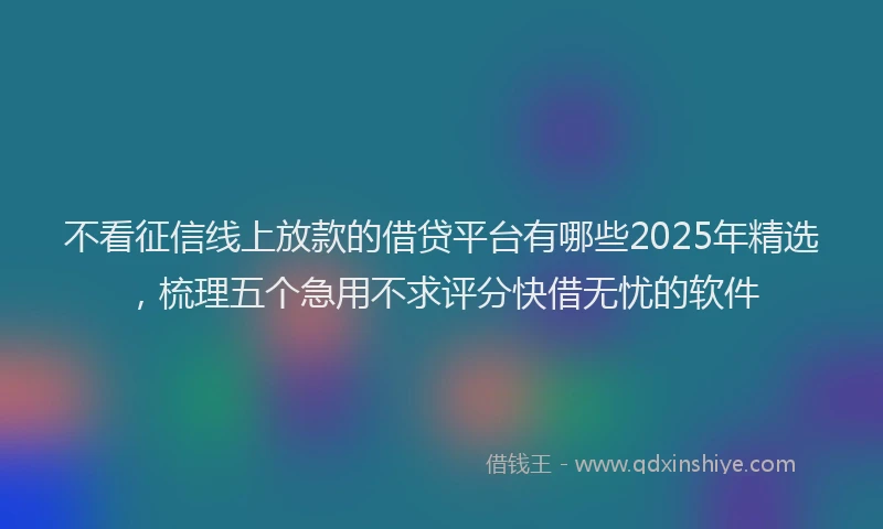 不看征信线上放款的借贷平台有哪些2025年精选，梳理五个急用不求评分快借无忧的软件