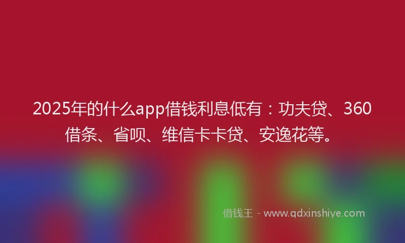 2025年的什么app借钱利息低有：功夫贷、360借条、省呗、维信卡卡贷、安逸花等。