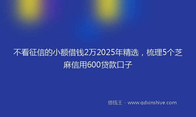 不看征信的小额借钱2万2025年精选，梳理5个芝麻信用600贷款口子
