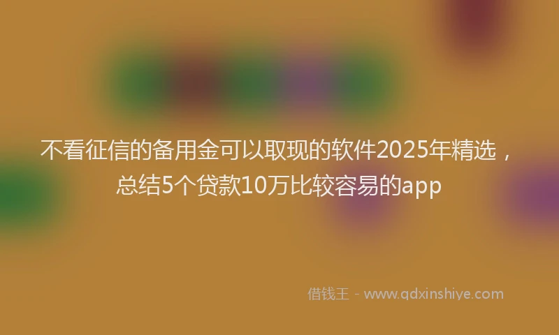 不看征信的备用金可以取现的软件2025年精选，总结5个贷款10万比较容易的app