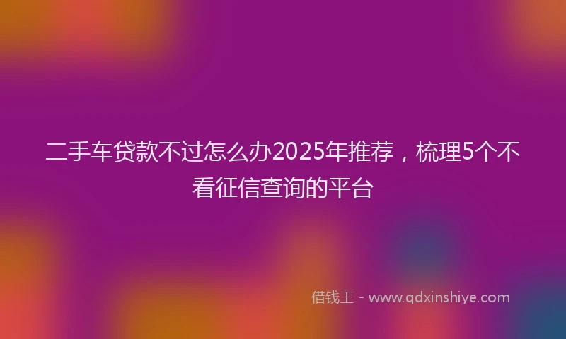 二手车贷款不过怎么办2025年推荐，梳理5个不看征信查询的平台