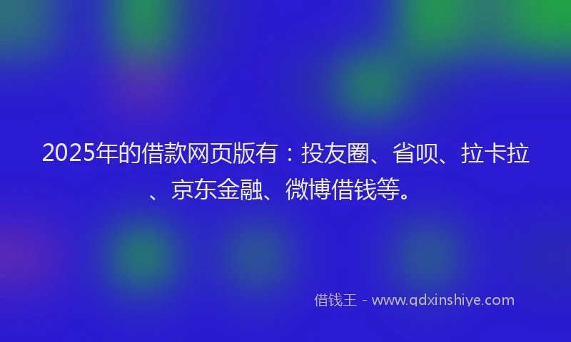 2025年的借款网页版有：投友圈、省呗、拉卡拉、京东金融、微博借钱等。