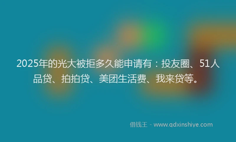 2025年的光大被拒多久能申请有：投友圈、51人品贷、拍拍贷、美团生活费、我来贷等。