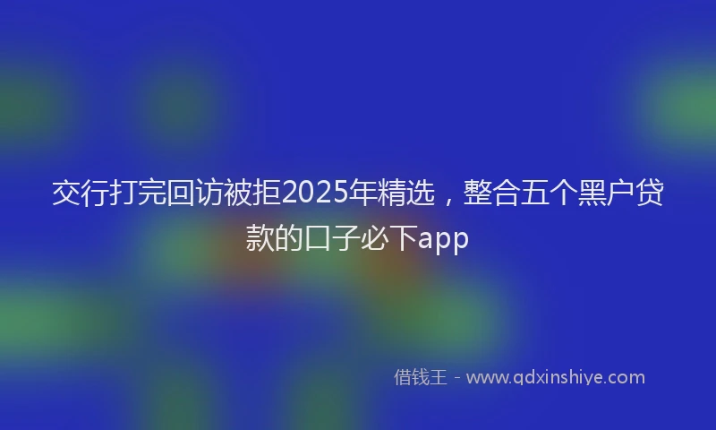 交行打完回访被拒2025年精选，整合五个黑户贷款的口子必下app