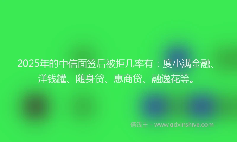 2025年的中信面签后被拒几率有：度小满金融、洋钱罐、随身贷、惠商贷、融逸花等。