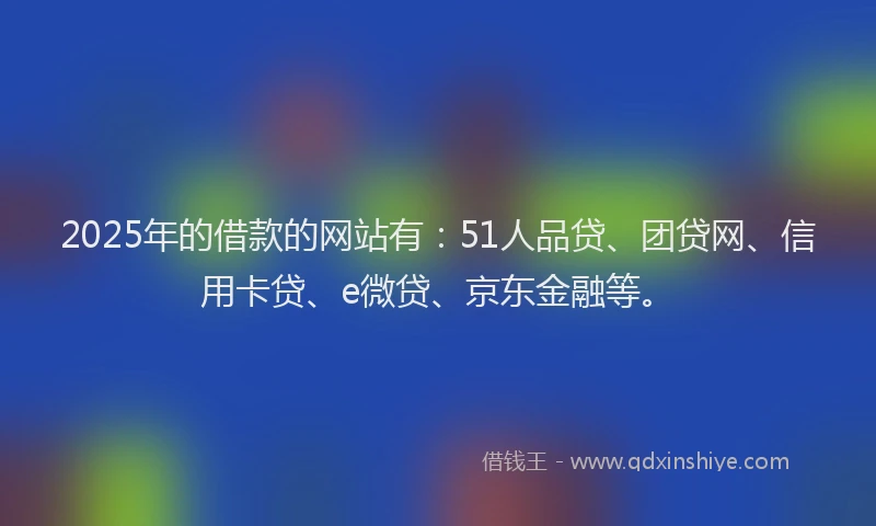 2025年的借款的网站有：51人品贷、团贷网、信用卡贷、e微贷、京东金融等。