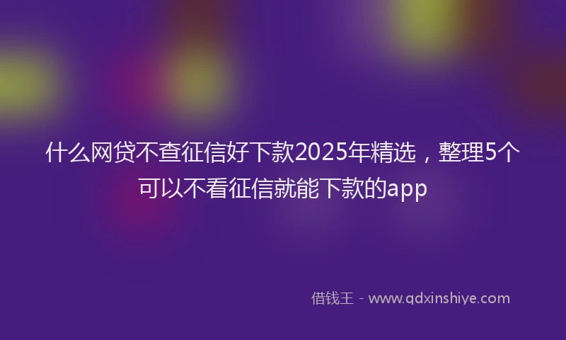 什么网贷不查征信好下款2025年精选，整理5个可以不看征信就能下款的app