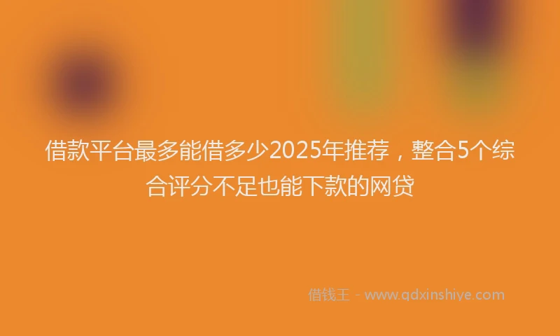 借款平台最多能借多少2025年推荐，整合5个综合评分不足也能下款的网贷