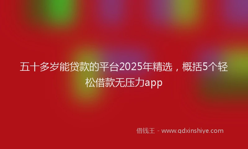 五十多岁能贷款的平台2025年精选，概括5个轻松借款无压力app